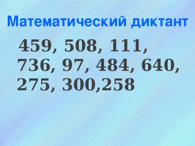 Математический диктант  459, 508, 111, 736, 97, 484, 640, 275, 300,258 