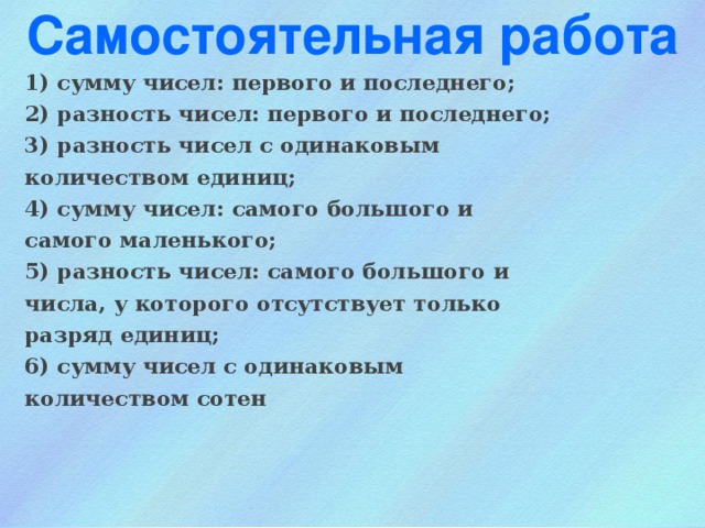 Самостоятельная работа 1) сумму чисел: первого и последнего; 2) разность чисел: первого и последнего; 3) разность чисел с одинаковым количеством единиц; 4) сумму чисел: самого большого и самого маленького; 5) разность чисел: самого большого и числа, у которого отсутствует только разряд единиц; 6) сумму чисел с одинаковым количеством сотен 