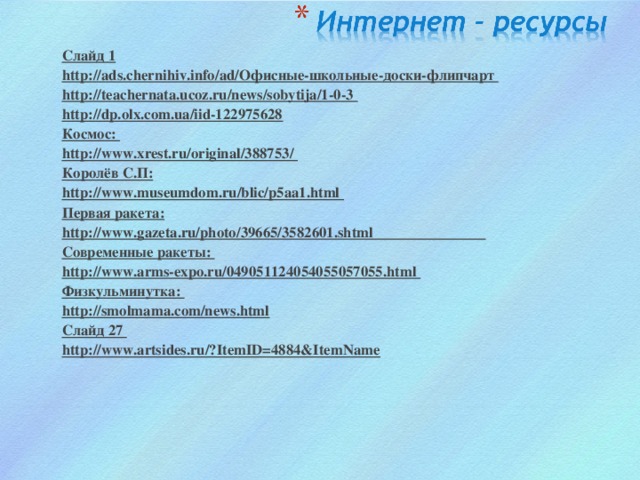 Слайд 1 http://ads.chernihiv.info/ad/Офисные-школьные-доски-флипчарт http://teachernata.ucoz.ru/news/sobytija/1-0-3 http://dp.olx.com.ua/iid-122975628  Космос: http://www.xrest.ru/original/388753/ Королёв С.П: http://www.museumdom.ru/blic/p5aa1.html Первая ракета: http://www.gazeta.ru/photo/39665/3582601.shtml Современные ракеты: http://www.arms-expo.ru/049051124054055057055.html Физкульминутка: http://smolmama.com/news.html Слайд 27 http://www.artsides.ru/?ItemID=4884&ItemNamе    Слайд 1 http://ads.chernihiv.info/ad/Офисные-школьные-доски-флипчарт http://teachernata.ucoz.ru/news/sobytija/1-0-3 http://dp.olx.com.ua/iid-122975628  Космос: http://www.xrest.ru/original/388753/ Королёв С.П: http://www.museumdom.ru/blic/p5aa1.html Первая ракета: http://www.gazeta.ru/photo/39665/3582601.shtml Современные ракеты: http://www.arms-expo.ru/049051124054055057055.html Физкульминутка: http://smolmama.com/news.html Слайд 27 http://www.artsides.ru/?ItemID=4884&ItemNamе     