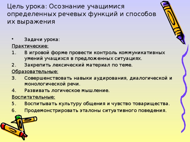 Цель урока: Осознание учащимися определенных речевых функций и способов их выражения Задачи урока: Практические: В игровой форме провести контроль коммуникативных умений учащихся в предложенных ситуациях. Закрепить лексический материал по теме. Образовательные: Совершенствовать навыки аудирования, диалогической и монологической речи. Развивать логическое мышление. Воспитательные: Воспитывать культуру общения и чувство товарищества. Продемонстрировать эталоны ситуативного поведения. 