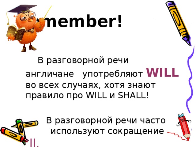 Remember!   В разговорной речи англичане употребляют WILL во всех случаях, хотя знают правило про WILL и SHALL!  В разговорной речи часто используют сокращение ‘ll. 