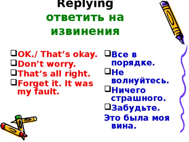 Replying  ответить на извинения  OK./ That’s okay. Don’t worry. That’s all right. Forget it. It was my fault.  Все в порядке. Не волнуйтесь. Ничего страшного. Забудьте. Это была моя вина.  