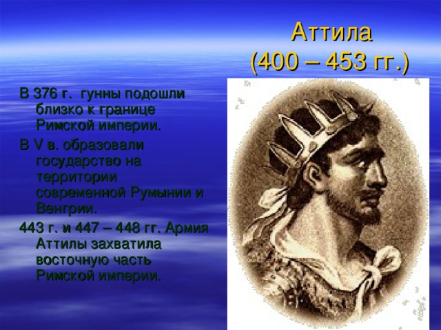  Аттила  (400 – 453 гг.) В 376 г. гунны подошли близко к границе Римской империи. В V в. образовали государство на территории современной Румынии и Венгрии. 443 г. и 447 – 448 гг. Армия Аттилы захватила восточную часть Римской империи. 