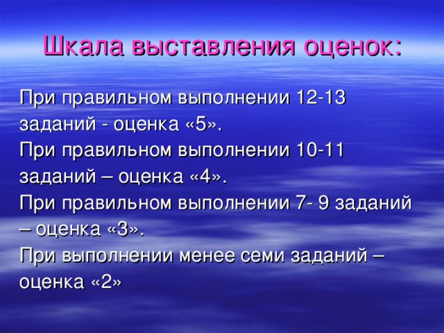 Шкала  выставления оценок: При правильном выполнении 12-13 заданий - оценка «5». При правильном выполнении 10-11 заданий – оценка «4». При правильном выполнении 7- 9 заданий – оценка «3». При выполнении менее семи заданий – оценка «2» 