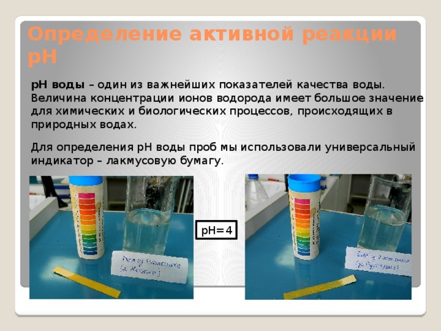 Определение активной реакции pH pH воды – один из важнейших показателей качества воды. Величина концентрации ионов водорода имеет большое значение для химических и биологических процессов, происходящих в природных водах. Для определения pH воды проб мы использовали универсальный индикатор – лакмусовую бумагу. pH=4 