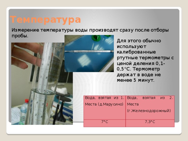 Температура Измерение температуры воды производят сразу после отборы пробы. Для этого обычно используют калиброванные ртутные термометры с ценой деления 0,1-0,5°C. Термометр держат в воде не менее 5 минут. Вода, взятая из 1. Места (д.Марусино) 7°C Вода, взятая из 2. Места (г.Железнодорожный) 7,3°C 