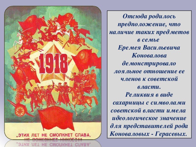 Отсюда родилось предположение, что наличие таких предметов в семье Еремея Васильевича Коновалова демонстрировало лояльное отношение ее членов к советской власти. Реликвия в виде сахарницы с символами советской власти имела идеологическое значение для представителей рода Коноваловых - Герасевых. в семье Еремея Васильевича Коновалова демонстрировало лояльное отношение ее членов к советской власти. Реликвия в виде сахарницы с символами советской власти имела идеологическое значение для представителей рода Коноваловых - Герасевых. 