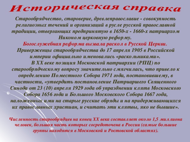 Старообрядчество, староверие, древлеправославие - совокупность религиозных течений и организаций в русле русской православной традиции, отвергающих предпринятую в 1650-х - 1660-х патриархом Никоном церковную реформу. Богослужебная реформа вызвала раскол в Русской Церкви. Приверженцы старообрядчества до 17 апреля 1905 в Российской империи официально именовались «раскольниками». В XX веке позиция Московской патриархии (РПЦ) по старообрядческому вопросу значительно смягчилась, что привело к определению Поместного Собора 1971 года, постановившему, в частности, «утвердить постановление Патриаршего Священного Синода от 23 (10) апреля 1929 года об упразднении клятв Московского Собора 1656 года и Большого Московского Собора 1667 года, наложенных ими на старые русские обряды и на придерживающихся их православных христиан, и считать эти клятвы, яко не бывшие».  Численность старообрядцев на конец XX века составляет около 1,5 миллиона человек, большая часть которых сосредоточена в России (самые большие группы находятся в Московской и Ростовской областях).  