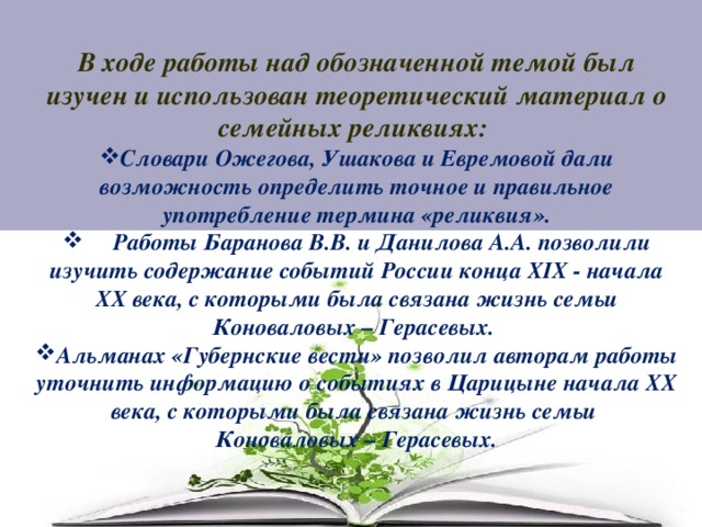 В ходе работы над обозначенной темой был изучен и использован теоретический материал о семейных реликвиях: Словари Ожегова, Ушакова и Евремовой дали возможность определить точное и правильное употребление термина «реликвия».  Работы Баранова В.В. и Данилова А.А. позволили изучить содержание событий России конца XIX - начала XX века, с которыми была связана жизнь семьи Коноваловых – Герасевых. Альманах «Губернские вести» позволил авторам работы уточнить информацию о событиях в Царицыне начала XX века, с которыми была связана жизнь семьи Коноваловых – Герасевых. 