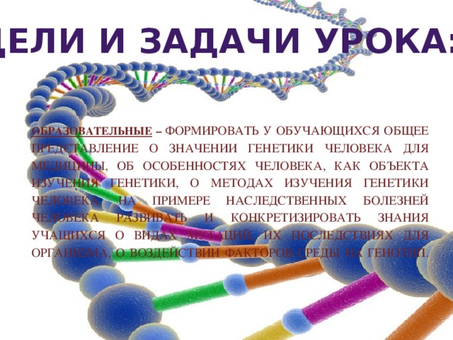 Цели и задачи урока:  Образовательные – Формировать у обучающихся общее представление о значении генетики человека для медицины, об особенностях человека, как объекта изучения генетики, о методах изучения генетики человека. На примере наследственных болезней человека развивать и конкретизировать знания учащихся о видах мутаций, их последствиях для организма, о воздействии факторов среды на генотип.   