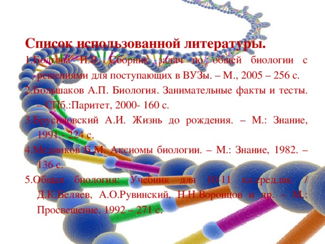 Список использованной литературы. 1.Болгова И.В. Сборник задач по общей биологии с решениями для поступающих в ВУЗы. – М., 2005 – 256 с. 2.Большаков А.П. Биология. Занимательные факты и тесты. – СПб.:Паритет, 2000- 160 с. 3.Брусиловский А.И. Жизнь до рождения. – М.: Знание, 1991.- 224 с. 4.Медников Б.М. Аксиомы биологии. – М.: Знание, 1982. – 136 с. 5.Общая биология: Учебник для 10-11 кл.сред.шк. / Д.К.Беляев, А.О.Рувинский, Н.Н.Воронцов и др. – М.: Просвещение, 1992 – 271 с. 