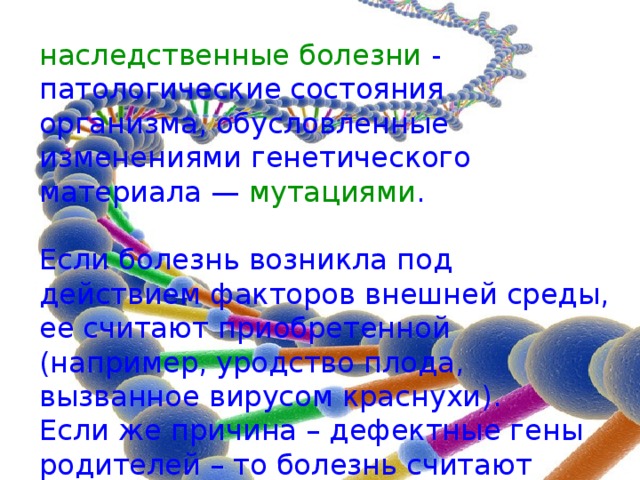 наследственные болезни - патологические состояния организма, обусловленные изменениями генетического материала — мутациями . Если болезнь возникла под действием факторов внешней среды, ее считают приобретенной (например, уродство плода, вызванное вирусом краснухи). Если же причина – дефектные гены родителей – то болезнь считают наследственной. 