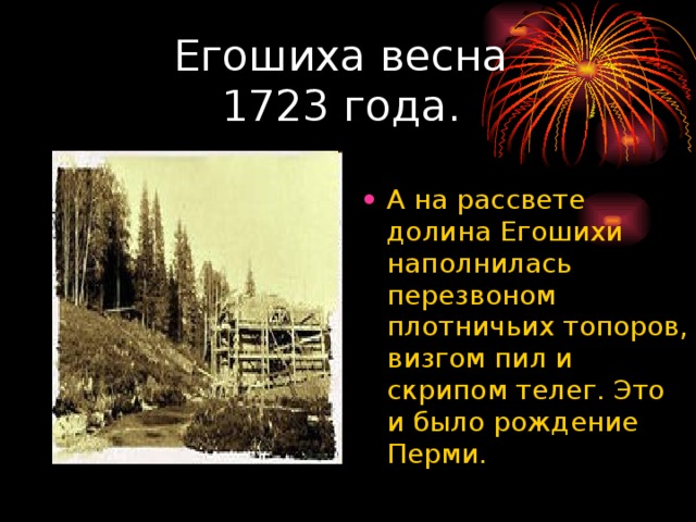 Егошиха весна  1723 года. А на рассвете долина Егошихи наполнилась перезвоном плотничьих топоров, визгом пил и скрипом телег. Это и было рождение Перми. 