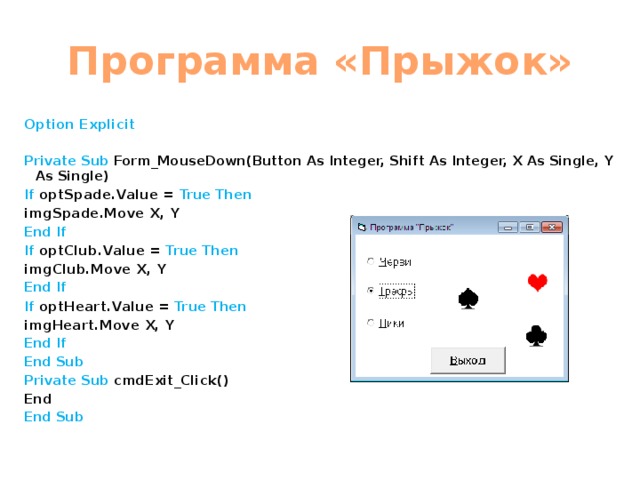 Программа «Прыжок» Option Explicit  Private Sub Form_MouseDown(Button As Integer, Shift As Integer, X As Single, Y As Single) If optSpade.Value = True Then imgSpade.Move X, Y End If If optClub.Value = True Then imgClub.Move X, Y End If If optHeart.Value = True Then imgHeart.Move X, Y End If End Sub Private Sub cmdExit_Click() End End Sub 