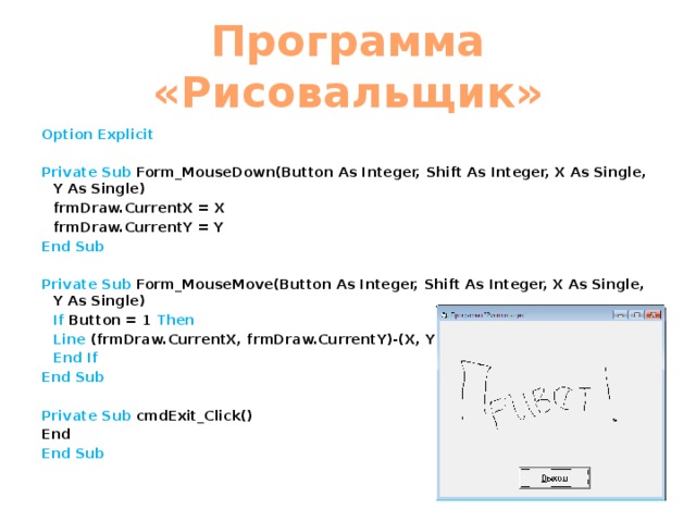 Программа «Рисовальщик» Option Explicit  Private  Sub Form_MouseDown(Button As Integer, Shift As Integer, X As Single, Y As Single)  frmDraw.CurrentX = X   frmDraw.CurrentY = Y End  Sub  Private  Sub Form_MouseMove(Button As Integer, Shift As Integer, X As Single, Y As Single)  If Button = 1 Then   Line (frmDraw.CurrentX, frmDraw.CurrentY)-(X, Y), QBColor(0)  End If End Sub  Private Sub cmdExit_Click() End End Sub  