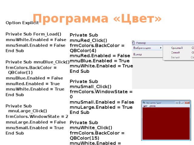 Программа «Цвет» Option Explicit  Private Sub Form_Load() mnuWhite.Enabled = False mnuSmall.Enabled = False End Sub  Private Sub mnuBlue_Click() frmColors.BackColor = QBColor(1) mnuBlue.Enabled = False mnuRed.Enabled = True mnuWhite.Enabled = True End Sub  Private Sub mnuLarge_Click() frmColors.WindowState = 2 mnuLarge.Enabled = False mnuSmall.Enabled = True End Sub  Private Sub mnuRed_Click() frmColors.BackColor = QBColor(4) mnuRed.Enabled = False mnuBlue.Enabled = True mnuWhite.Enabled = True End Sub  Private Sub mnuSmall_Click() frmColors.WindowState = 0 mnuSmall.Enabled = False mnuLarge.Enabled = True End Sub  Private Sub mnuWhite_Click() frmColors.BackColor = QBColor(15) mnuWhite.Enabled = False mnuBlue.Enabled = True mnuRed.Enabled = True End Sub 
