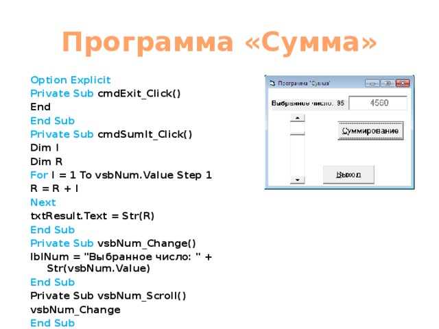 Программа «Сумма» Option Explicit Private Sub cmdExit_Click() End End Sub Private Sub cmdSumIt_Click() Dim I Dim R For I = 1 To vsbNum.Value Step 1 R = R + I Next txtResult.Text = Str(R) End Sub Private Sub vsbNum_Change() lblNum = 