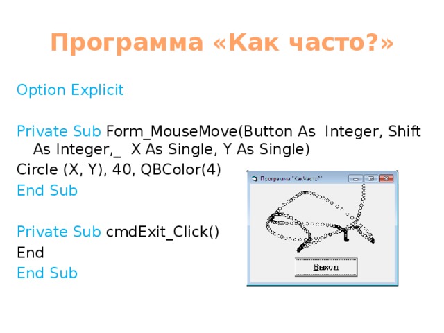 Программа «Как часто?» Option Explicit Private Sub Form_MouseMove(Button As Integer, Shift As Integer,_ X As Single, Y As Single) Circle (X, Y), 40, QBColor(4) End Sub Private Sub cmdExit_Click() End End Sub 