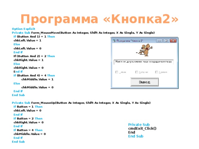 Программа «Кнопка2» Option Explicit Private Sub Form_MouseMove(Button As Integer, Shift As Integer, X As Single, Y As Single)  If (Button And 1) = 1 Then   chkLeft.Value = 1  Else   chkLeft.Value = 0  End If   If (Button And 2) = 2 Then   chkRight.Value = 1  Else   chkRight.Value = 0  E nd If   If (Button And 4) = 4 Then    chkMiddle.Value = 1   Else    chkMiddle.Value = 0   End If End Sub  Private  Sub Form_MouseUp(Button As Integer, Shift As Integer, X As Single, Y As Single)  If Button = 1 Then   chkLeft.Value = 0  End If   If Button = 2 Then    chkRight.Value = 0  End If   If Button = 4 Then    chkMiddle.Value = 0  End If End Sub   Private Sub cmdExit_Click() End End Sub 