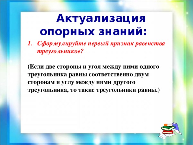 Сформулируйте первый признак равенства треугольников? (Если две стороны и угол между ними одного треугольника равны соответственно двум сторонам и углу между ними другого треугольника, то такие треугольники равны.)  Актуализация опорных знаний: 