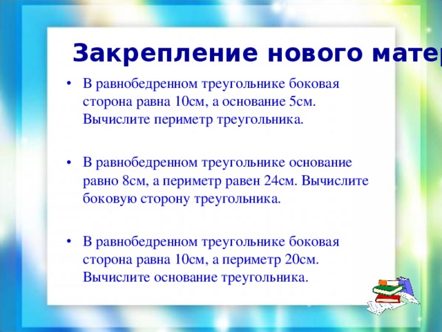  Закрепление нового материала: В равнобедренном треугольнике боковая сторона равна 10см, а основание 5см. Вычислите периметр треугольника. В равнобедренном треугольнике основание равно 8см, а периметр равен 24см. Вычислите боковую сторону треугольника. В равнобедренном треугольнике боковая сторона равна 10см, а периметр 20см. Вычислите основание треугольника. 