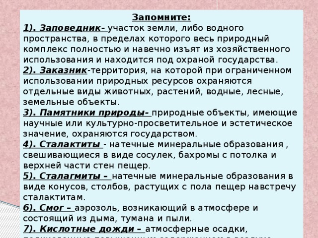 Запомните: 1). Заповедник- участок земли, либо водного пространства, в пределах которого весь природный комплекс полностью и навечно изъят из хозяйственного использования и находится под охраной государства. 2). Заказник -территория, на которой при ограниченном использовании природных ресурсов охраняются отдельные виды животных, растений, водные, лесные, земельные объекты. 3). Памятники природы- природные объекты, имеющие научные или культурно-просветительное и эстетическое значение, охраняются государством. 4). Сталактиты - натечные минеральные образования , свешивающиеся в виде сосулек, бахромы с потолка и верхней части стен пещер. 5). Сталагмиты – натечные минеральные образования в виде конусов, столбов, растущих с пола пещер навстречу сталактитам. 6). Смог – аэрозоль, возникающий в атмосфере и состоящий из дыма, тумана и пыли. 7). Кислотные дожди – атмосферные осадки, подкисленные повышенным содержанием в воздухе промышленных выбросов. 