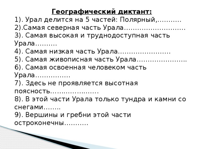 Географический диктант: 1). Урал делится на 5 частей: Полярный,……….. 2).Самая северная часть Урала………………………. 3). Самая высокая и труднодоступная часть Урала………. 4). Самая низкая часть Урала…………………… 5). Самая живописная часть Урала………………….. 6). Самая освоенная человеком часть Урала……………. 7). Здесь не проявляется высотная поясность…………………. 8). В этой части Урала только тундра и камни со снегами…….. 9). Вершины и гребни этой части остроконечны……….. 