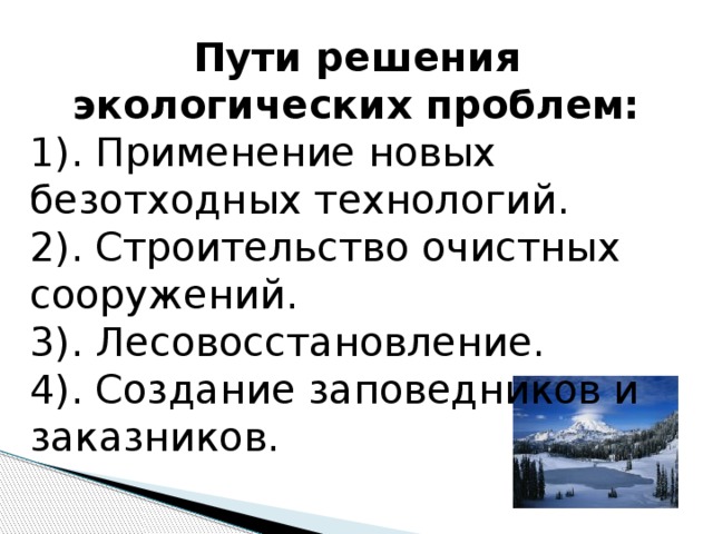 Пути решения экологических проблем: 1). Применение новых безотходных технологий. 2). Строительство очистных сооружений. 3). Лесовосстановление. 4). Создание заповедников и заказников. 