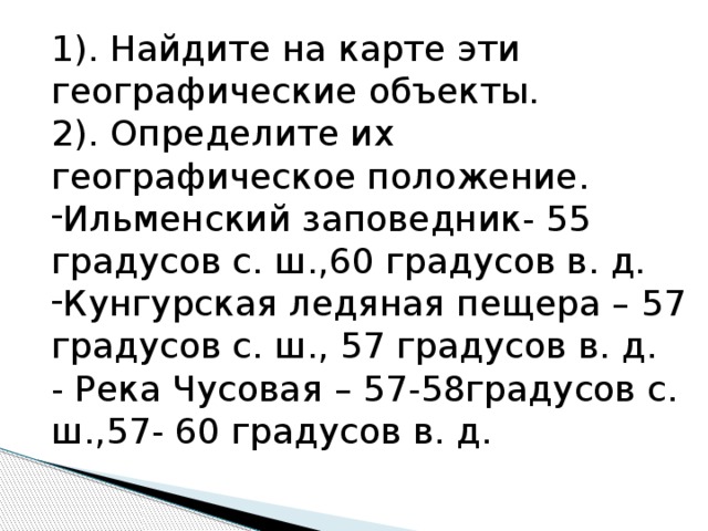 1). Найдите на карте эти географические объекты. 2). Определите их географическое положение. Ильменский заповедник- 55 градусов с. ш.,60 градусов в. д. Кунгурская ледяная пещера – 57 градусов с. ш., 57 градусов в. д. - Река Чусовая – 57-58градусов с. ш.,57- 60 градусов в. д. 