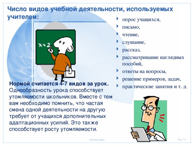 Число видов учебной деятельности, используемых учителем: опрос учащихся, письмо, чтение, слушание, рассказ, рассматривание наглядных пособий, ответы на вопросы, решение примеров, задач, практические занятия и т. д .           Нормой считается 4-7 видов за урок. Однообразность урока способствует утомляемости школьников. Вместе с тем вам необходимо помнить, что частая смена одной деятельности на другую требует от учащихся дополнительных адаптационных усилий. Это также способствует росту утомляемости. 