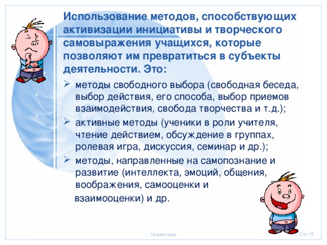 Использование методов, способствующих активизации инициативы и творческого самовыражения учащихся, которые позволяют им превратиться в субъекты деятельности. Это: методы свободного выбора (свободная беседа, выбор действия, его способа, выбор приемов взаимодействия, свобода творчества и т.д.); активные методы (ученики в роли учителя, чтение действием, обсуждение в группах, ролевая игра, дискуссия, семинар и др.); методы, направленные на самопознание и развитие (интеллекта, эмоций, общения, воображения, самооценки и  взаимооценки) и др. 