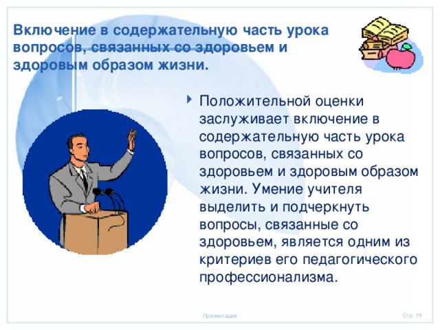 Включение в содержательную часть урока вопросов, связанных со здоровьем и здоровым образом жизни. Положительной оценки заслуживает включение в содержательную часть урока вопросов, связанных со здоровьем и здоровым образом жизни. Умение учителя выделить и подчеркнуть вопросы, связанные со здоровьем, является одним из критериев его педагогического профессионализма.  