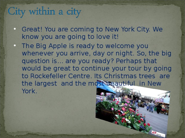 Great! You are coming to New York City. We know you are going to love it! The Big Apple is ready to welcome you whenever you arrive, day or night. So, the big question is... are you ready? Perhaps that would be great to continue your tour by going to Rockefeller Centre. Its Christmas trees are the largest and the most beautiful in New Yor k.  