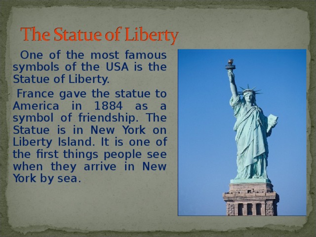  One of the most famous symbols of the USA is the Statue of Liberty.  France gave the statue to America in 1884 as a symbol of friendship. The Statue is in New York on Liberty Island. It is one of the first things people see when they arrive in New York by sea. 