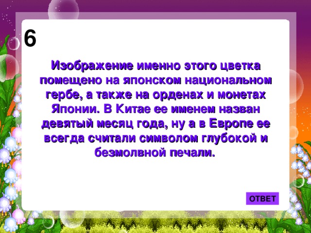 6 Изображение именно этого цветка помещено на японском национальном гербе, а также на орденах и монетах Японии. В Китае ее именем назван девятый месяц года, ну а в Европе ее всегда считали символом глубокой и безмолвной печали.  ОТВЕТ 