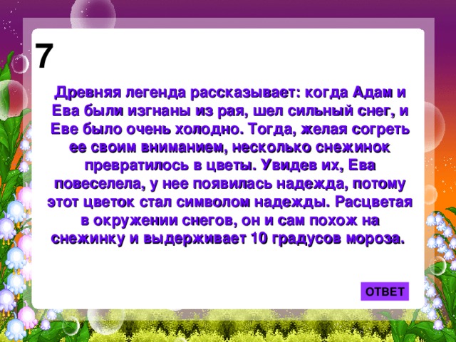 7 Древняя легенда рассказывает: когда Адам и Ева были изгнаны из рая, шел сильный снег, и Еве было очень холодно. Тогда, желая согреть ее своим вниманием, несколько снежинок превратилось в цветы. Увидев их, Ева повеселела, у нее появилась надежда, потому этот цветок стал символом надежды. Расцветая в окружении снегов, он и сам похож на снежинку и выдерживает 10 градусов мороза. ОТВЕТ 