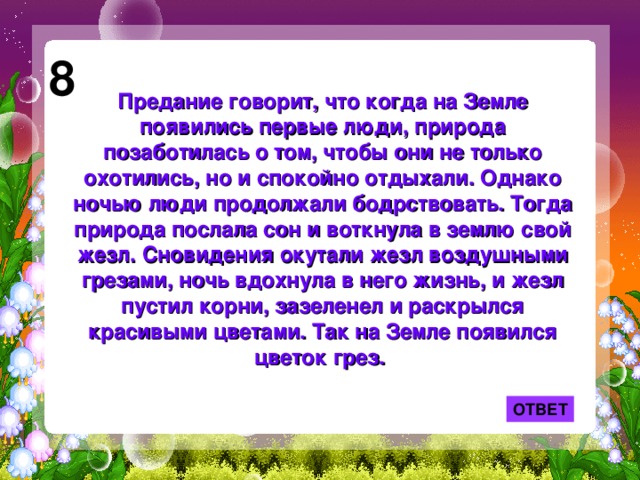 8 Предание говорит, что когда на Земле появились первые люди, природа позаботилась о том, чтобы они не только охотились, но и спокойно отдыхали. Однако ночью люди продолжали бодрствовать. Тогда природа послала сон и воткнула в землю свой жезл. Сновидения окутали жезл воздушными грезами, ночь вдохнула в него жизнь, и жезл пустил корни, зазеленел и раскрылся красивыми цветами. Так на Земле появился цветок грез. ОТВЕТ 