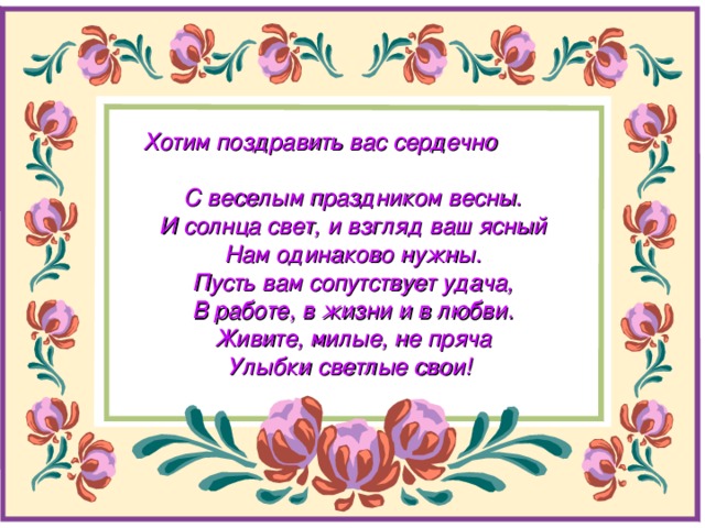 Хотим поздравить вас сердечно  С веселым праздником весны.  И солнца свет, и взгляд ваш ясный  Нам одинаково нужны.  Пусть вам сопутствует удача,  В работе, в жизни и в любви.  Живите, милые, не пряча  Улыбки светлые свои!  