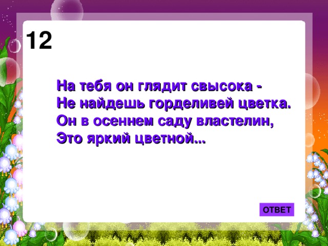 12 На тебя он глядит свысока -  Не найдешь горделивей цветка.  Он в осеннем саду властелин,  Это яркий цветной... ОТВЕТ 