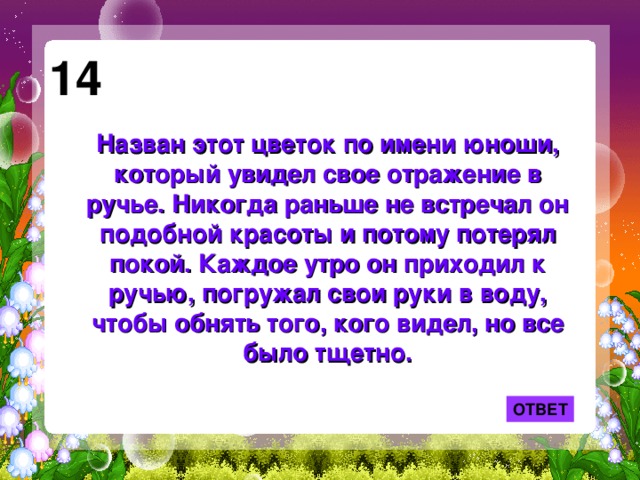 14 Назван этот цветок по имени юноши, который увидел свое отражение в ручье. Никогда раньше не встречал он подобной красоты и потому потерял покой. Каждое утро он приходил к ручью, погружал свои руки в воду, чтобы обнять того, кого видел, но все было тщетно.   ОТВЕТ 