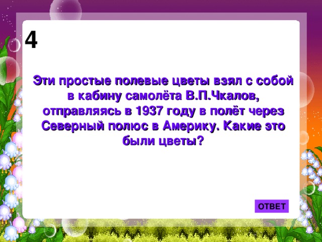 4 Эти простые полевые цветы взял с собой в кабину самолёта В.П.Чкалов, отправляясь в 1937 году в полёт через Северный полюс в Америку. Какие это были цветы? ОТВЕТ 