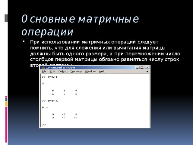 Основные матричные операции При использовании матричных операций следует помнить, что для сложения или вычитания матрицы должны быть одного размера, а при перемножении число столбцов первой матрицы обязано равняться числу строк второй матрицы. 