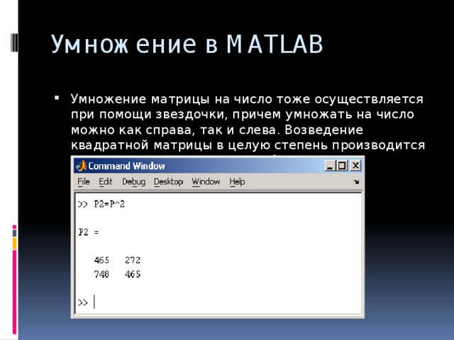 Умножение в MATLAB Умножение матрицы на число тоже осуществляется при помощи звездочки, причем умножать на число можно как справа, так и слева. Возведение квадратной матрицы в целую степень производится с использованием оператора ^ 