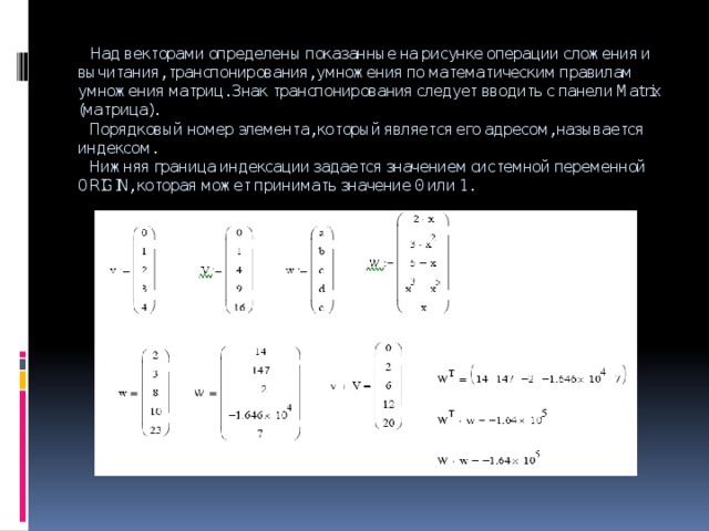  Над векторами определены показанные на рисунке операции сложения и вычитания, транспонирования, умножения по математическим правилам умножения матриц. Знак транспонирования следует вводить с панели Matrix (матрица).  Порядковый номер элемента, который является его адресом, называется индексом.  Нижняя граница индексации задается значением системной переменной ORIGIN, которая может принимать значение 0 или 1. 