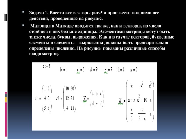 Задача 1. Ввести все векторы рис.5 и произвести над ними все действия, проведенные на рисунке.  Матрицы в Маткаде вводятся так же, как и векторы, но число столбцов в них больше единицы. Элементами матрицы могут быть также числа, буквы, выражения. Как и в случае векторов, буквенные элементы и элементы – выражения должны быть предварительно определены численно. На рисунке показаны различные способы ввода матриц. 