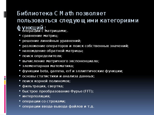 Библиотека C Math позволяет пользоваться следующими категориями функций:    операции с матрицами;. сравнение матриц; решение линейных уравнений; разложение операторов и поиск собственных значений; нахождение обратной матрицы; поиск определителя; вычисление матричного экспоненциала; элементарная математика; функции beta, gamma, erf и эллиптические функции; основы статистики и анализа данных; поиск корней полиномов; фильтрация, свертка; быстрое преобразование Фурье (FFT); интерполяция; операции со строками; операции ввода-вывода файлов и т.д. 