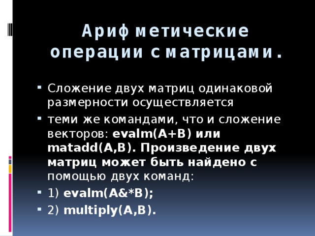 Арифметические операции с матрицами. Сложение двух матриц одинаковой размерности осуществляется теми же командами, что и сложение векторов: evalm(A+B) или matadd(A,B). Произведение двух матриц может быть найдено с помощью двух команд: 1) evalm(A&*B); 2) multiply(A,B). 