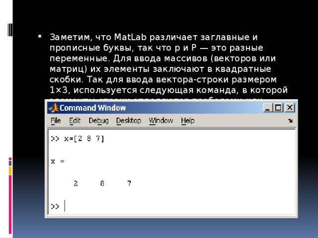 Заметим, что MatLab различает заглавные и прописные буквы, так что p и P — это разные переменные. Для ввода массивов (векторов или матриц) их элементы заключают в квадратные скобки. Так для ввода вектора-строки размером 1×3, используется следующая команда, в которой элементы строки отделяются пробелами или запятыми. 