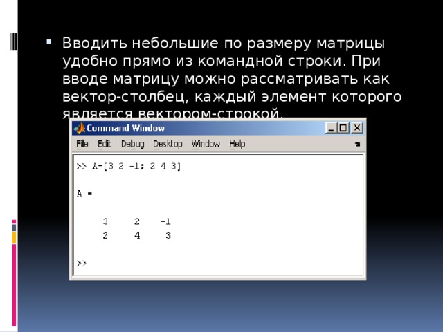 Вводить небольшие по размеру матрицы удобно прямо из командной строки. При вводе матрицу можно рассматривать как вектор-столбец, каждый элемент которого является вектором-строкой. 