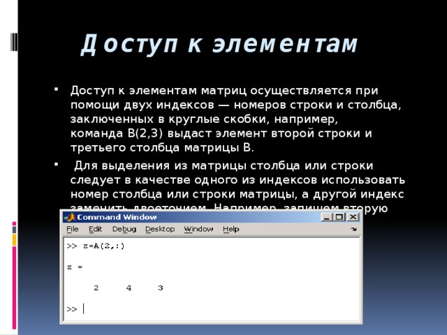  Доступ к элементам   Доступ к элементам матриц осуществляется при помощи двух индексов — номеров строки и столбца, заключенных в круглые скобки, например, команда B(2,3) выдаст элемент второй строки и третьего столбца матрицы B.  Для выделения из матрицы столбца или строки следует в качестве одного из индексов использовать номер столбца или строки матрицы, а другой индекс заменить двоеточием. Например, запишем вторую строку матрицы A в вектор z 